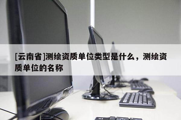 [云南省]测绘资质单位类型是什么，测绘资质单位的名称