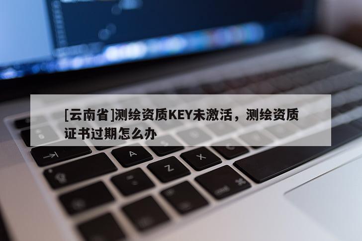[云南省]测绘资质KEY未激活，测绘资质证书过期怎么办