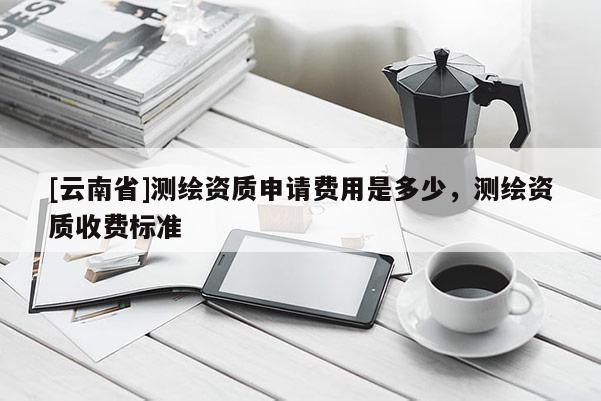 [云南省]测绘资质申请费用是多少，测绘资质收费标准