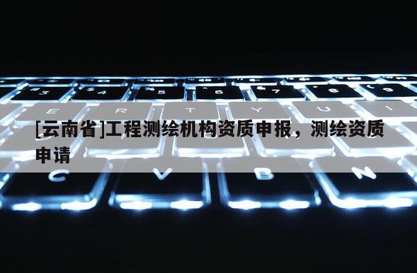 [云南省]工程测绘机构资质申报，测绘资质申请