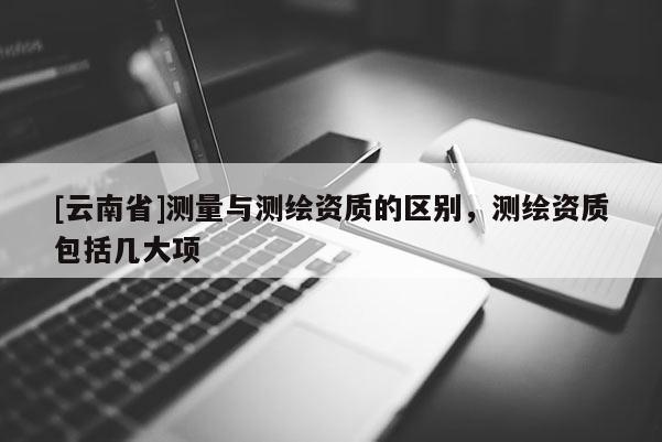 [云南省]测量与测绘资质的区别，测绘资质包括几大项