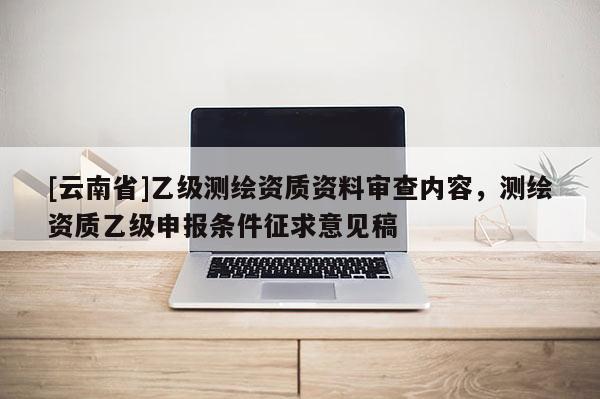 [云南省]乙级测绘资质资料审查内容，测绘资质乙级申报条件征求意见稿