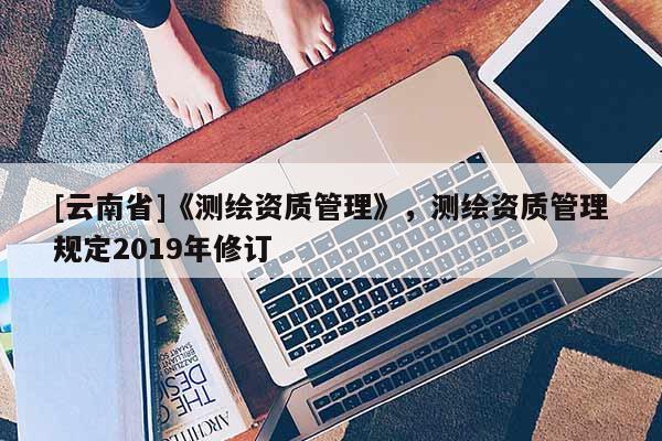 [云南省]《测绘资质管理》，测绘资质管理规定2019年修订