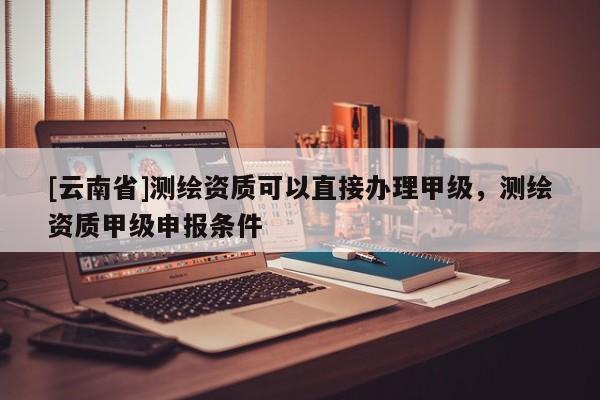 [云南省]测绘资质可以直接办理甲级，测绘资质甲级申报条件