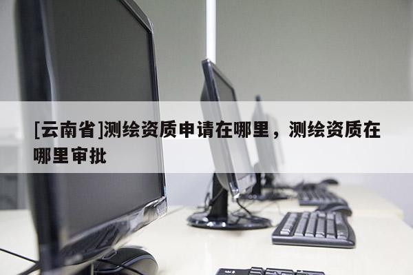 [云南省]测绘资质申请在哪里，测绘资质在哪里审批