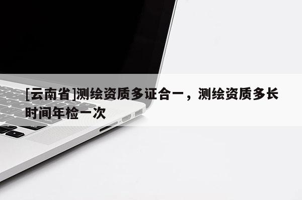 [云南省]测绘资质多证合一，测绘资质多长时间年检一次