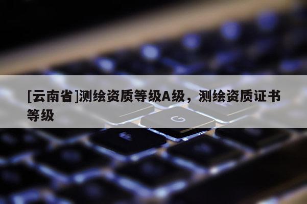 [云南省]测绘资质等级A级，测绘资质证书等级