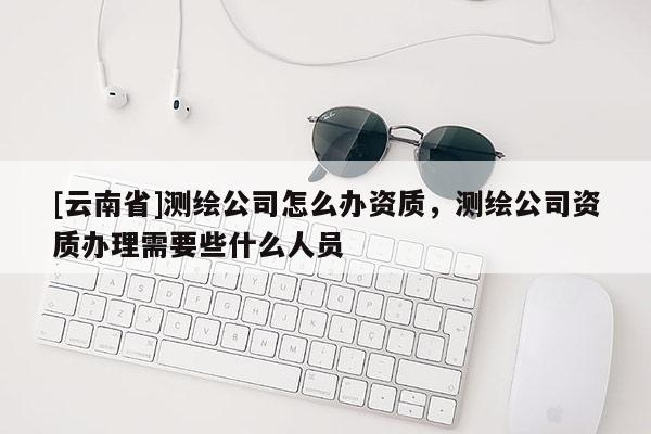 [云南省]测绘公司怎么办资质，测绘公司资质办理需要些什么人员