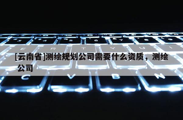 [云南省]测绘规划公司需要什么资质，测绘 公司