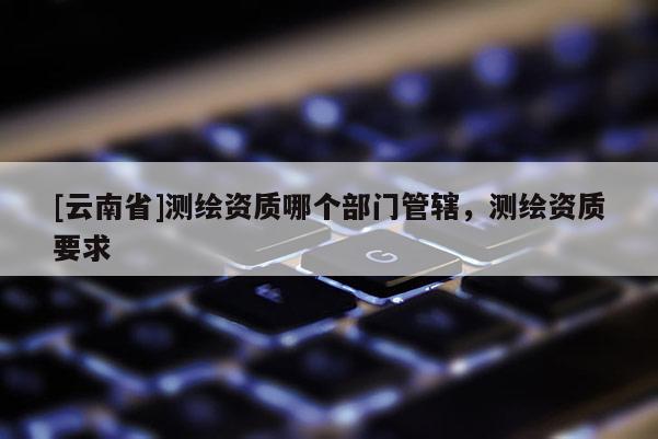 [云南省]测绘资质哪个部门管辖，测绘资质要求