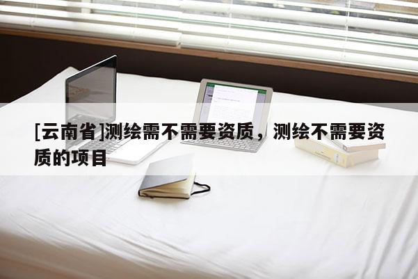 [云南省]测绘需不需要资质，测绘不需要资质的项目