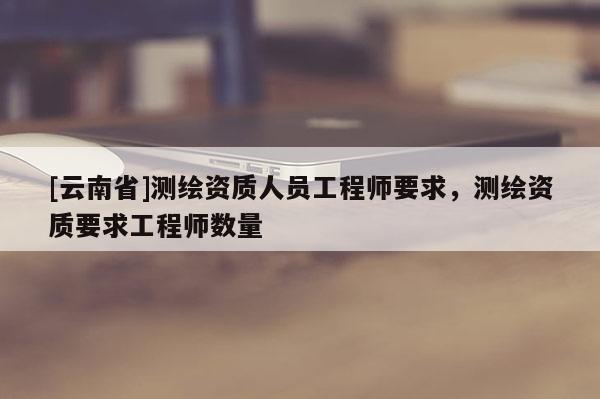 [云南省]测绘资质人员工程师要求，测绘资质要求工程师数量