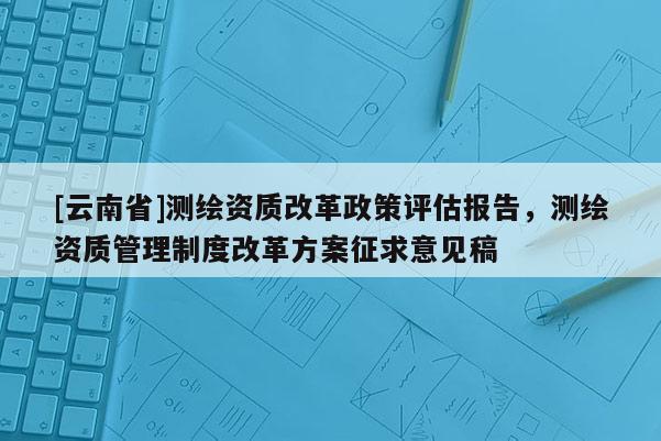 [云南省]测绘资质改革政策评估报告，测绘资质管理制度改革方案征求意见稿