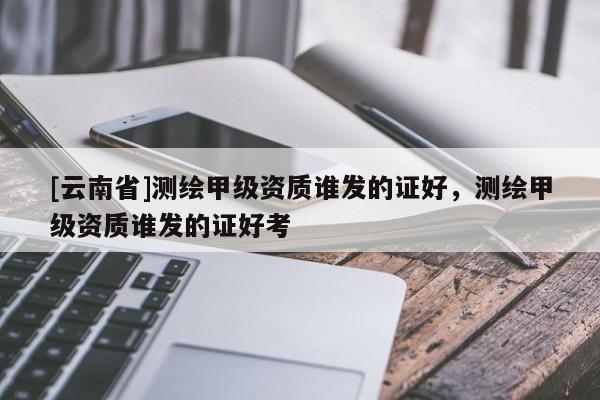 [云南省]测绘甲级资质谁发的证好，测绘甲级资质谁发的证好考