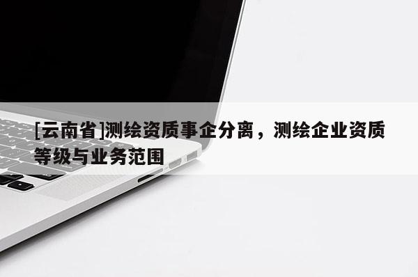 [云南省]测绘资质事企分离，测绘企业资质等级与业务范围