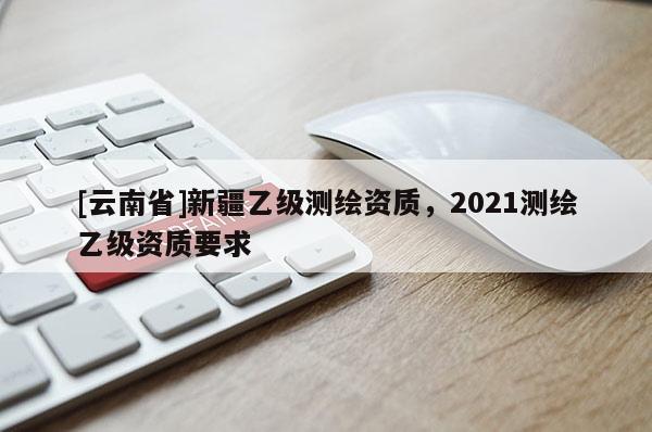 [云南省]新疆乙级测绘资质，2021测绘乙级资质要求