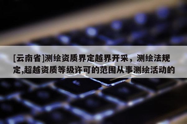 [云南省]测绘资质界定越界开采，测绘法规定,超越资质等级许可的范围从事测绘活动的