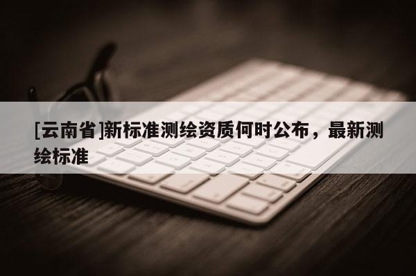 [云南省]新标准测绘资质何时公布，最新测绘标准