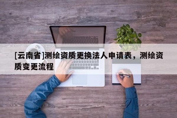[云南省]测绘资质更换法人申请表，测绘资质变更流程