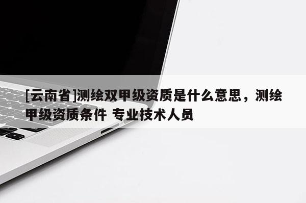 [云南省]测绘双甲级资质是什么意思，测绘甲级资质条件 专业技术人员