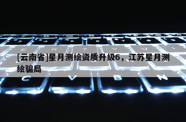 [云南省]星月测绘资质升级6，江苏星月测绘骗局