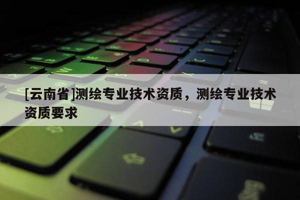 [云南省]测绘专业技术资质，测绘专业技术资质要求