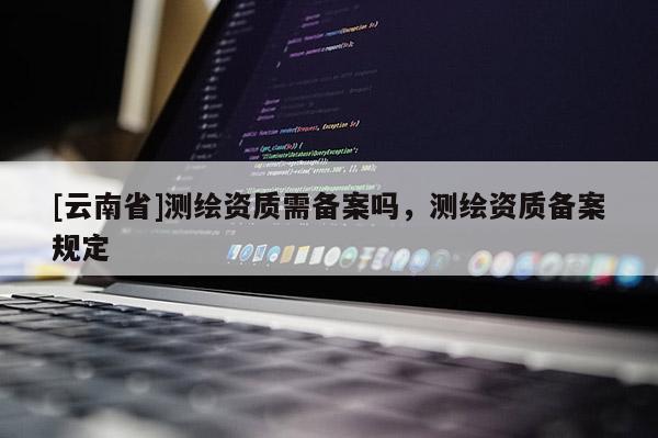 [云南省]测绘资质需备案吗，测绘资质备案规定