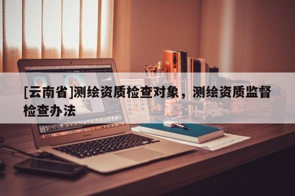 [云南省]测绘资质检查对象，测绘资质监督检查办法
