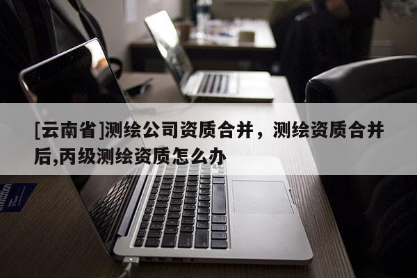 [云南省]测绘公司资质合并，测绘资质合并后,丙级测绘资质怎么办