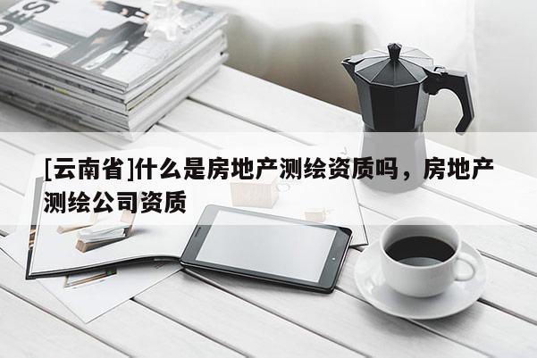 [云南省]什么是房地产测绘资质吗，房地产测绘公司资质