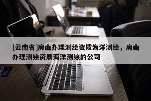 [云南省]房山办理测绘资质海洋测绘，房山办理测绘资质海洋测绘的公司
