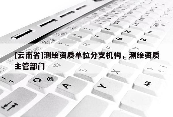 [云南省]测绘资质单位分支机构，测绘资质主管部门