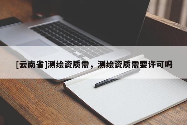 [云南省]测绘资质需，测绘资质需要许可吗
