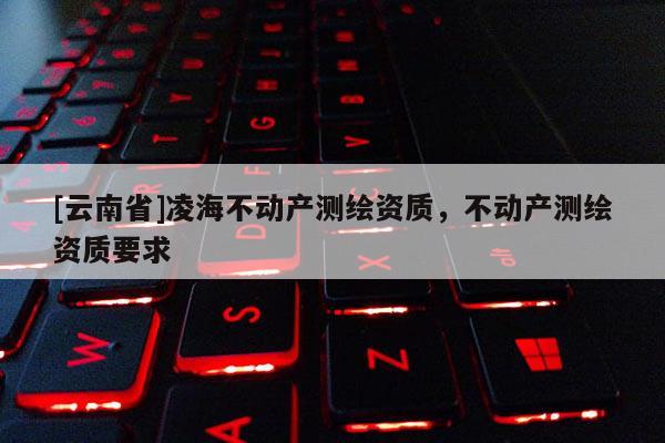 [云南省]凌海不动产测绘资质，不动产测绘资质要求