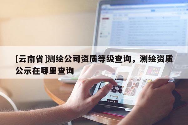 [云南省]测绘公司资质等级查询，测绘资质公示在哪里查询