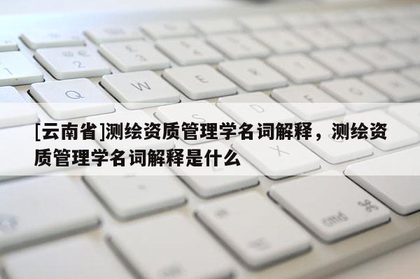[云南省]测绘资质管理学名词解释，测绘资质管理学名词解释是什么