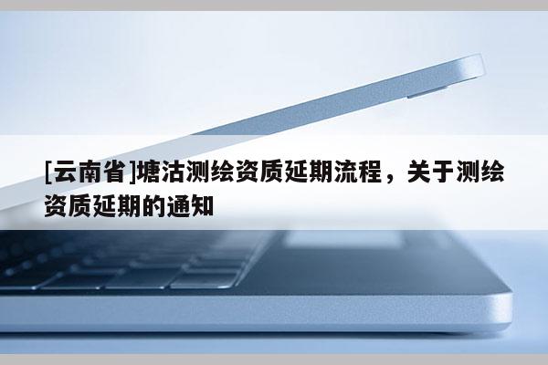 [云南省]塘沽测绘资质延期流程，关于测绘资质延期的通知
