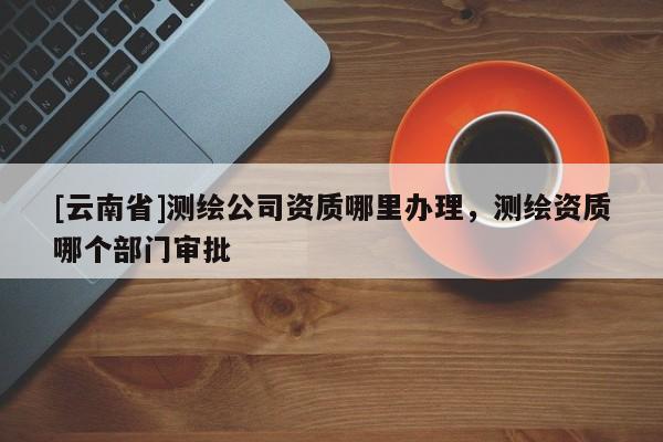 [云南省]测绘公司资质哪里办理，测绘资质哪个部门审批