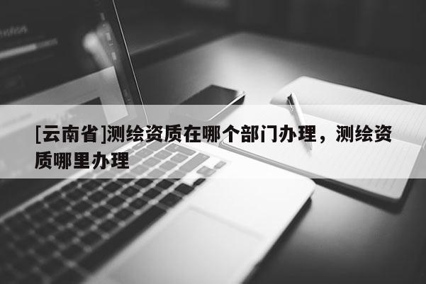 [云南省]测绘资质在哪个部门办理，测绘资质哪里办理