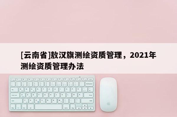 [云南省]敖汉旗测绘资质管理，2021年测绘资质管理办法