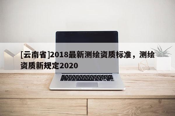 [云南省]2018最新测绘资质标准，测绘资质新规定2020