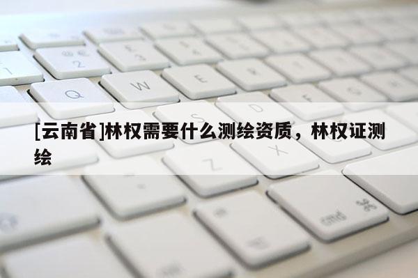 [云南省]林权需要什么测绘资质，林权证测绘