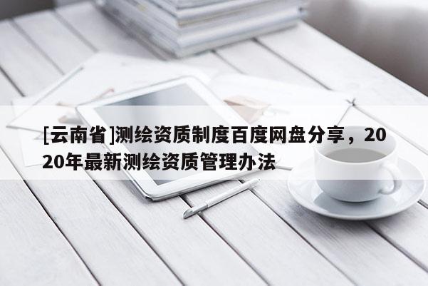 [云南省]测绘资质制度百度网盘分享，2020年最新测绘资质管理办法
