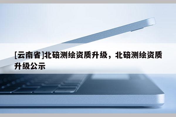 [云南省]北碚测绘资质升级，北碚测绘资质升级公示
