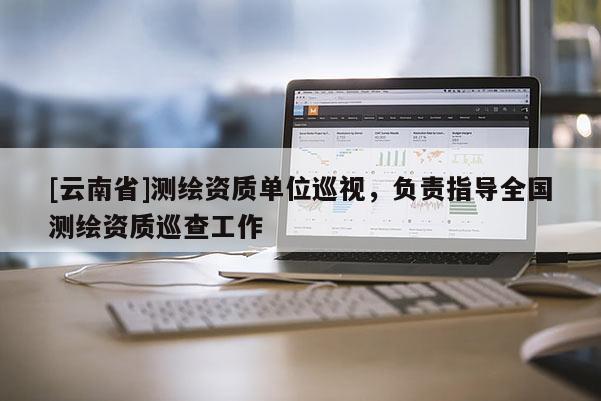[云南省]测绘资质单位巡视，负责指导全国测绘资质巡查工作
