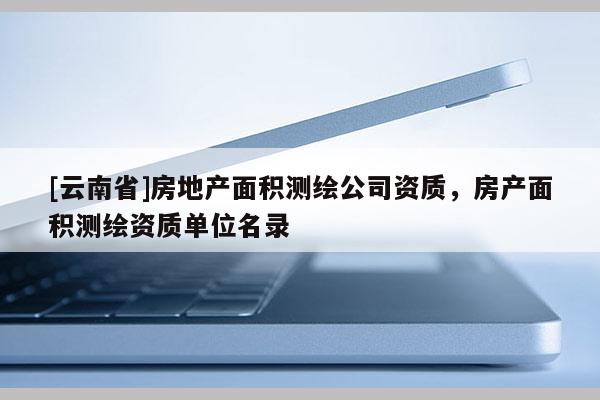 [云南省]房地产面积测绘公司资质，房产面积测绘资质单位名录