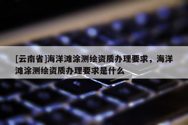 [云南省]海洋滩涂测绘资质办理要求，海洋滩涂测绘资质办理要求是什么