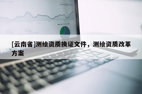 [云南省]测绘资质换证文件，测绘资质改革方案