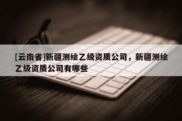 [云南省]新疆测绘乙级资质公司，新疆测绘乙级资质公司有哪些