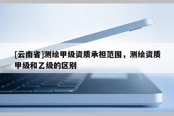 [云南省]测绘甲级资质承担范围，测绘资质甲级和乙级的区别